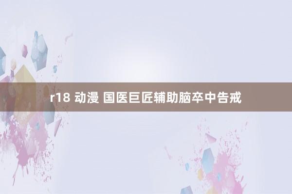r18 动漫 国医巨匠辅助脑卒中告戒