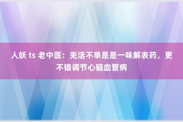 人妖 ts 老中医：羌活不单是是一味解表药，更不错调节心脑血管病