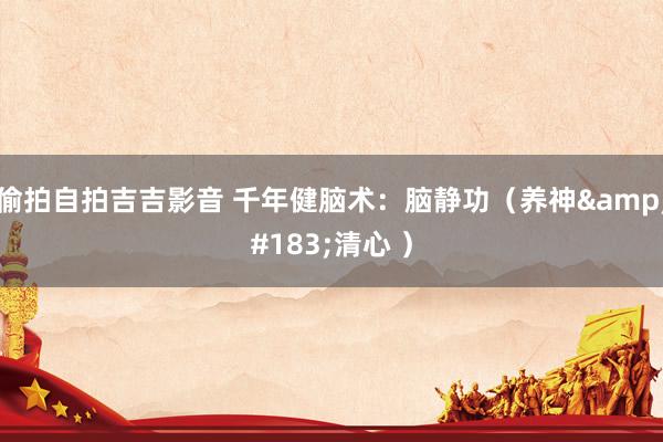 偷拍自拍吉吉影音 千年健脑术：脑静功（养神&#183;清心 ）