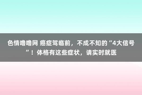 色情噜噜网 癌症驾临前，不成不知的“4大信号”！体格有这些症状，请实时就医