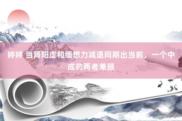 婷婷 当肾阳虚和缅想力减退同期出当前，一个中成药两者兼顾