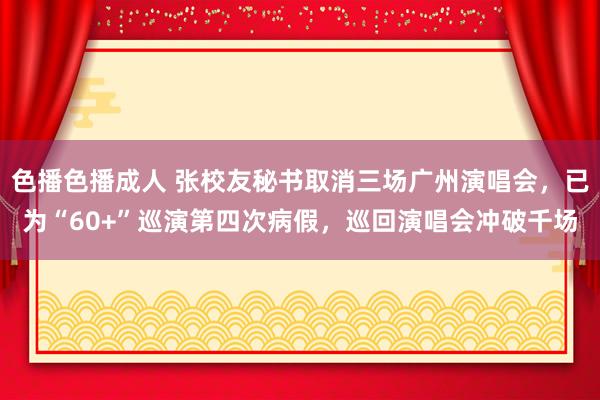 色播色播成人 张校友秘书取消三场广州演唱会，已为“60+”巡演第四次病假，巡回演唱会冲破千场