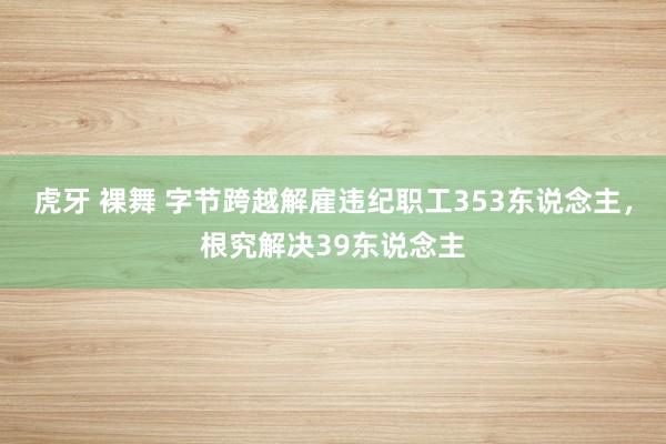 虎牙 裸舞 字节跨越解雇违纪职工353东说念主，根究解决39东说念主