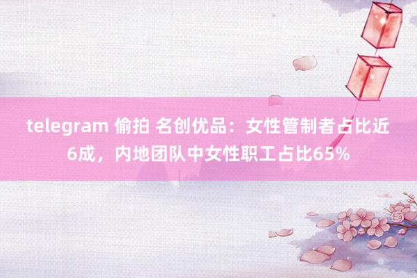 telegram 偷拍 名创优品：女性管制者占比近6成，内地团队中女性职工占比65%
