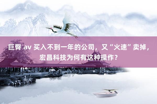 巨臀 av 买入不到一年的公司，又“火速”卖掉，宏昌科技为何有这种操作？