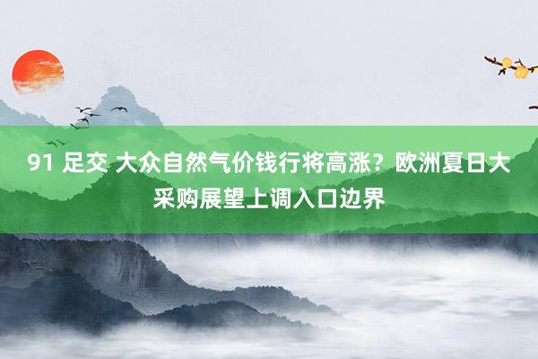 91 足交 大众自然气价钱行将高涨？欧洲夏日大采购展望上调入口边界