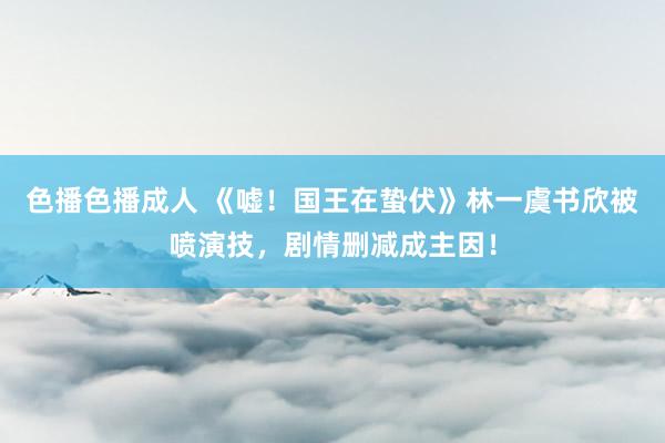色播色播成人 《嘘！国王在蛰伏》林一虞书欣被喷演技，剧情删减成主因！