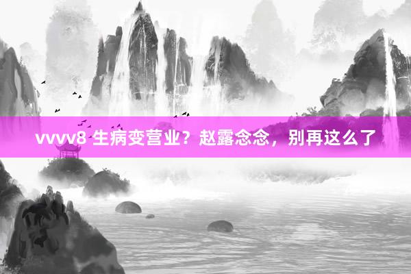 vvvv8 生病变营业？赵露念念，别再这么了