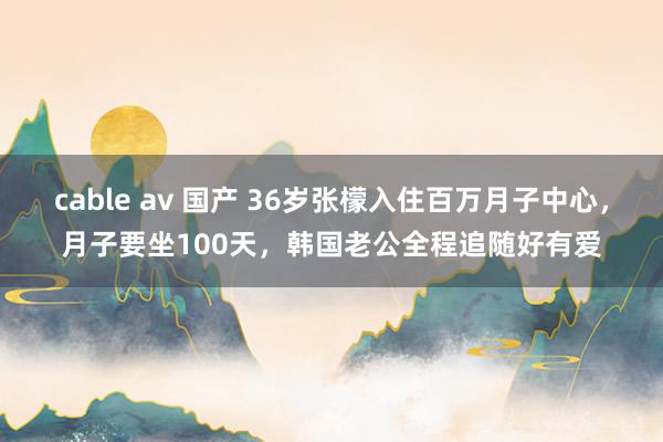 cable av 国产 36岁张檬入住百万月子中心，月子要坐100天，韩国老公全程追随好有爱