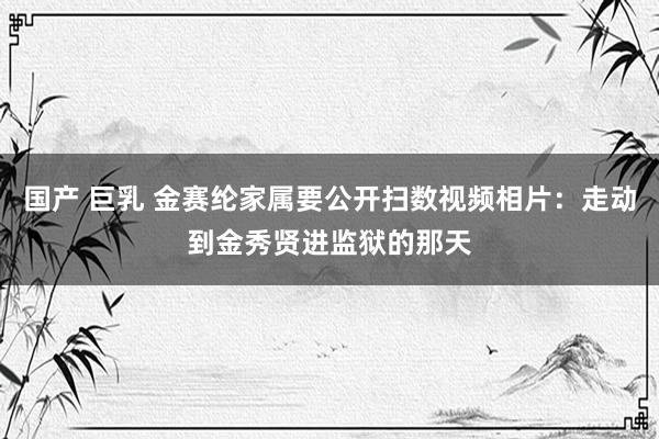 国产 巨乳 金赛纶家属要公开扫数视频相片：走动到金秀贤进监狱的那天