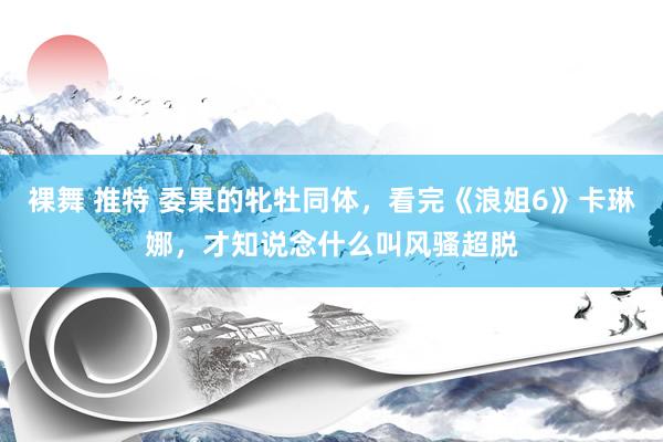 裸舞 推特 委果的牝牡同体，看完《浪姐6》卡琳娜，才知说念什么叫风骚超脱